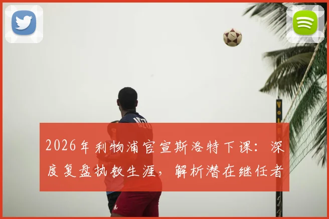 2026年利物浦官宣斯洛特下课:深度复盘执教生涯,解析潜在继任者与球队未来走向