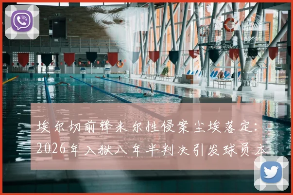 埃尔切前锋米尔性侵案尘埃落定:2026年入狱八年半判决引发球员本人坚决反对,案件细节与球队影响全解析