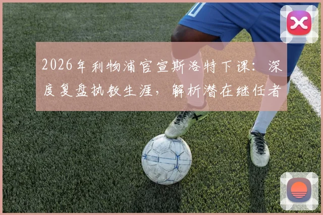 2026年利物浦官宣斯洛特下课：深度复盘执教生涯，解析潜在继任者与球队未来走向