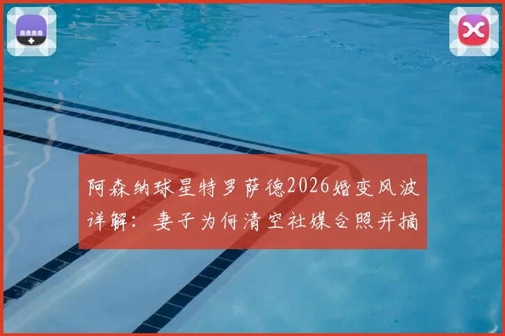 阿森纳球星特罗萨德2026婚变风波详解：妻子为何清空社媒合照并摘除婚戒，事件脉络与球迷反应汇总