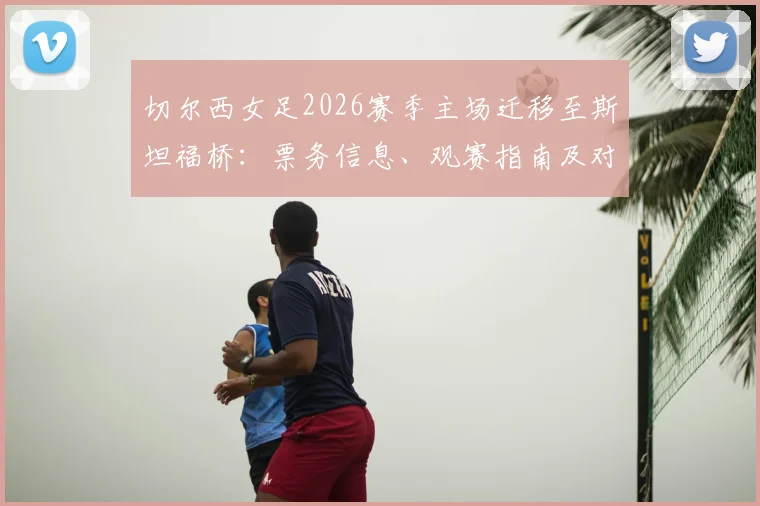 切尔西女足2026赛季主场迁移至斯坦福桥：票务信息、观赛指南及对女足英超的影响解析