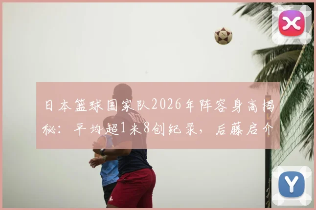 日本篮球国家队2026年阵容身高揭秘：平均超1米8创纪录，后藤启介1米91领衔全队