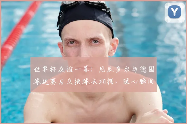 世界杯友谊一幕：厄瓜多尔与德国球迷赛后交换球衣相拥，暖心瞬间诠释足球魅力