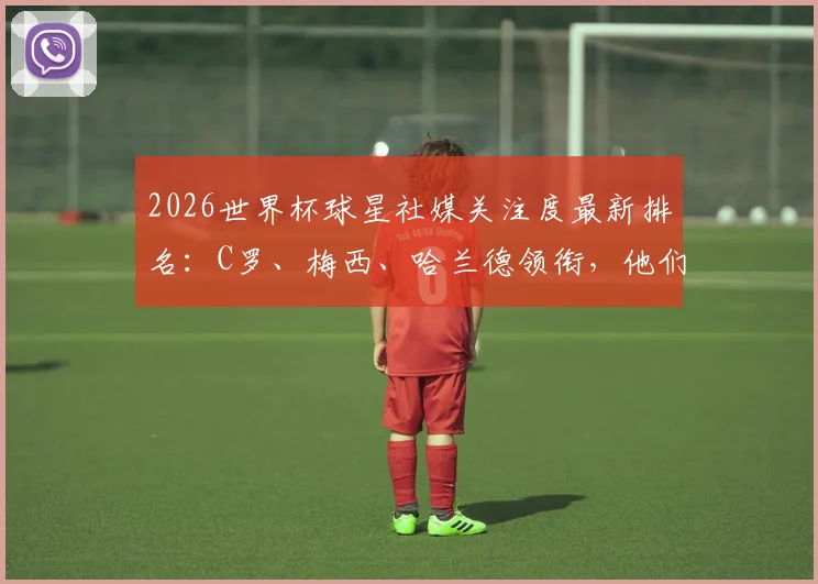 2026世界杯球星社媒关注度最新排名:C罗、梅西、哈兰德领衔,他们如何影响粉丝与品牌选择?