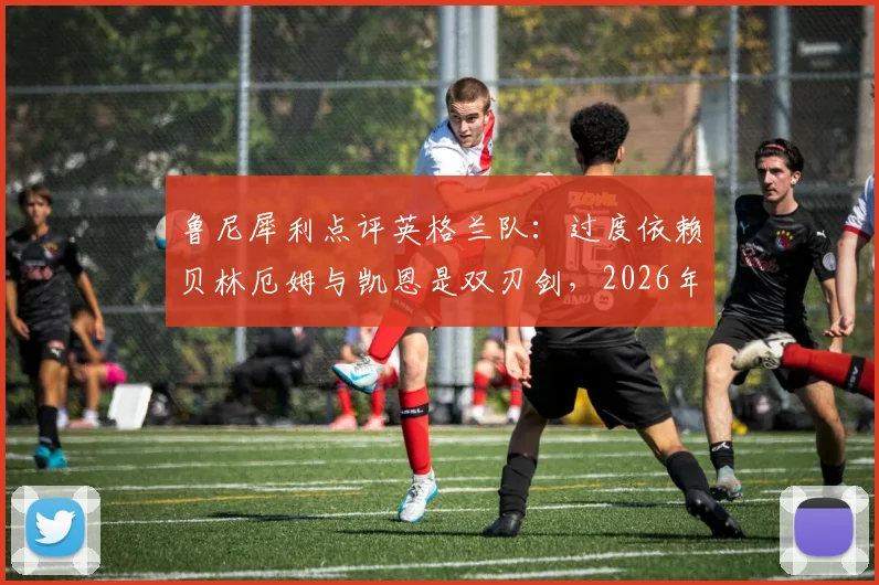 鲁尼犀利点评英格兰队：过度依赖贝林厄姆与凯恩是双刃剑，2026年想进决赛必须激活全队