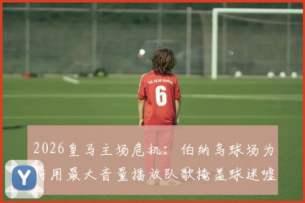 2026皇马主场危机：伯纳乌球场为何用最大音量播放队歌掩盖球迷嘘声？背后三大原因深度剖析