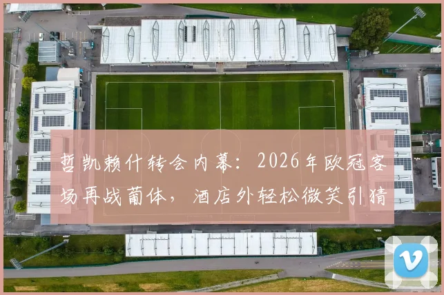哲凯赖什转会内幕：2026年欧冠客场再战葡体，酒店外轻松微笑引猜测，附对阵老东家历史全记录