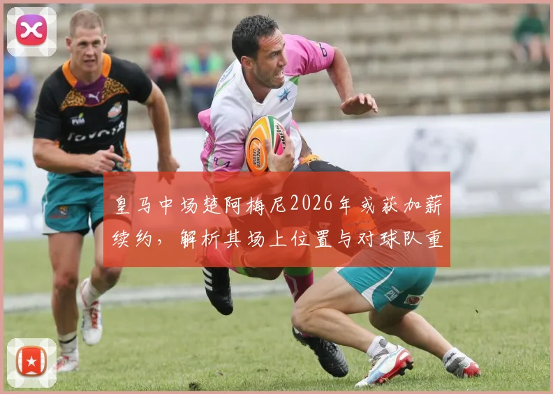 皇马中场楚阿梅尼2026年或获加薪续约,解析其场上位置与对球队重要性,附薪资前景分析