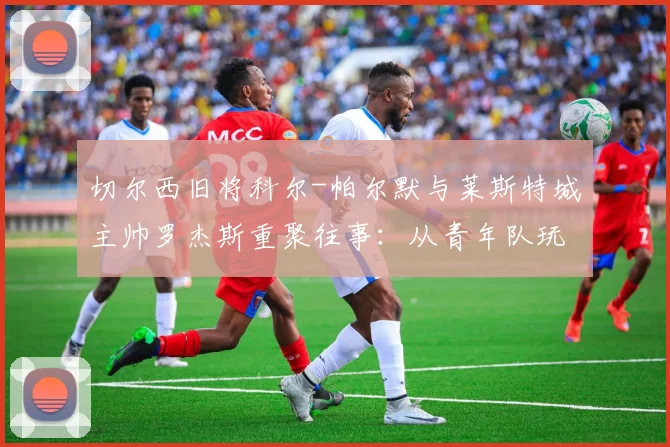 切尔西旧将科尔-帕尔默与莱斯特城主帅罗杰斯重聚往事：从青年队玩伴到赛场对手，揭秘两人多年默契渊源
