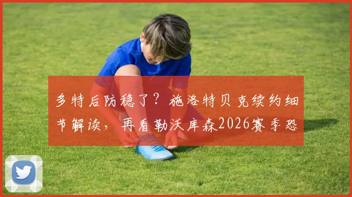 多特后防稳了?施洛特贝克续约细节解读,再看勒沃库森2026赛季恐怖火力全分析