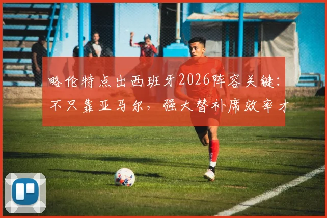 略伦特点出西班牙2026阵容关键：不只靠亚马尔，强大替补席效率才是争冠底气