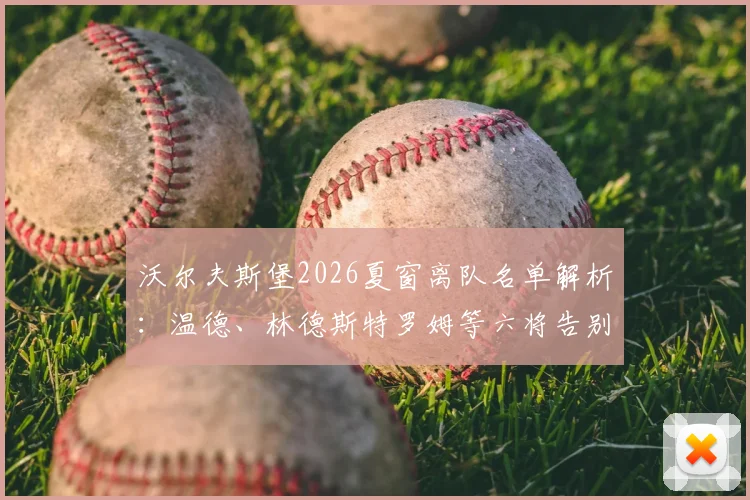 沃尔夫斯堡2026夏窗离队名单解析：温德、林德斯特罗姆等六将告别，后续转会动态及阵容影响分析