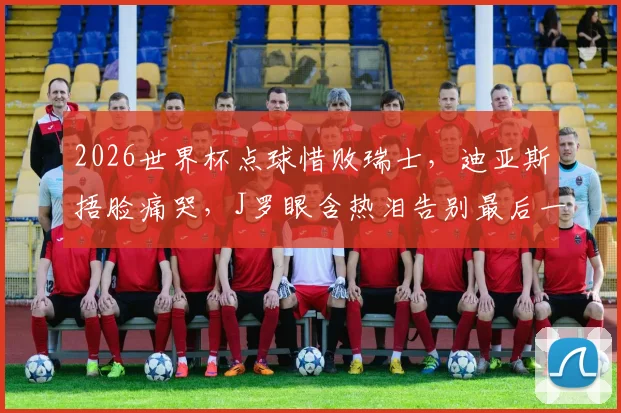 2026世界杯点球惜败瑞士，迪亚斯捂脸痛哭，J罗眼含热泪告别最后一舞，哥伦比亚止步16强回顾