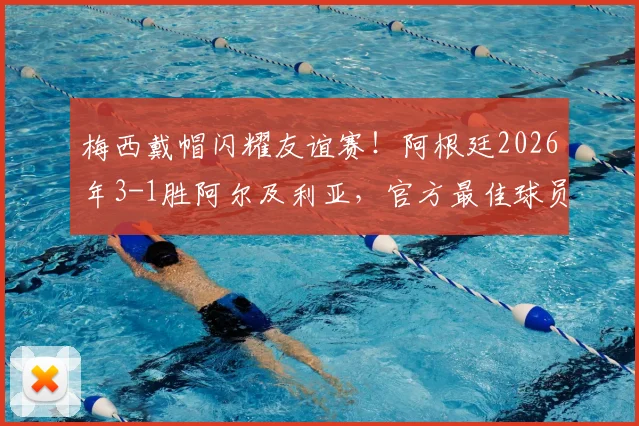 梅西戴帽闪耀友谊赛！阿根廷2026年3-1胜阿尔及利亚，官方最佳球员实至名归