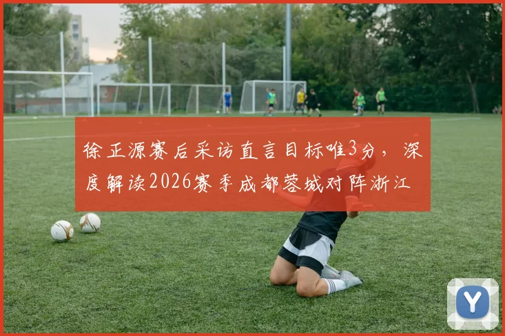 徐正源赛后采访直言目标唯3分，深度解读2026赛季成都蓉城对阵浙江队拒绝平局背后战术考量