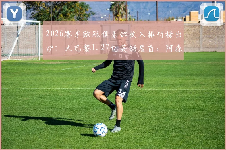 2026赛季欧冠俱乐部收入排行榜出炉：大巴黎1.27亿英镑居首，阿森纳紧随其后，奖金来源全解析