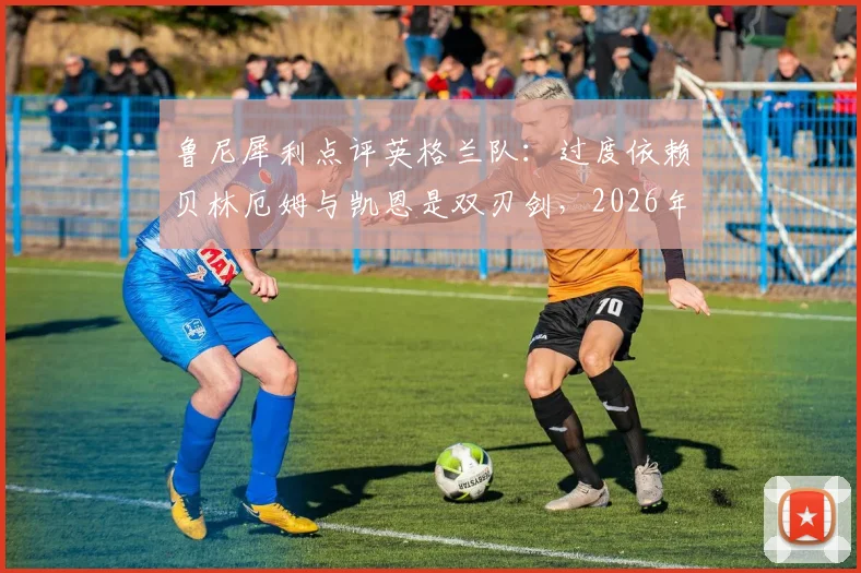鲁尼犀利点评英格兰队：过度依赖贝林厄姆与凯恩是双刃剑，2026年想进决赛必须激活全队