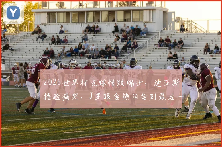 2026世界杯点球惜败瑞士，迪亚斯捂脸痛哭，J罗眼含热泪告别最后一舞，哥伦比亚止步16强回顾