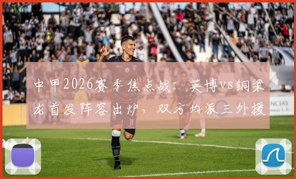 中甲2026赛季焦点战:英博vs铜梁龙首发阵容出炉,双方均派三外援,毛伟杰向余望领衔本土核心