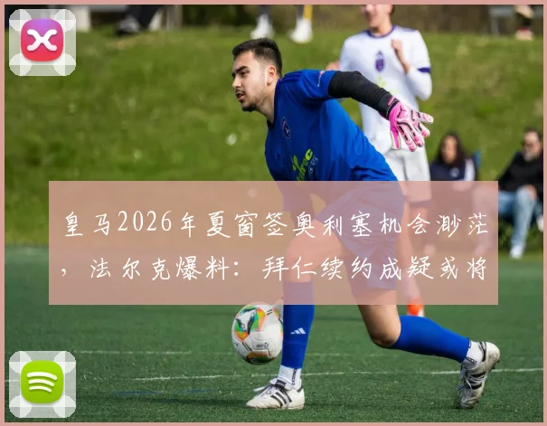 皇马2026年夏窗签奥利塞机会渺茫，法尔克爆料：拜仁续约成疑或将出售，球员未来去向解析