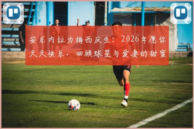 安东内拉为梅西庆生：2026年愿你天天快乐，回顾球星与爱妻的甜蜜感情与家庭生活