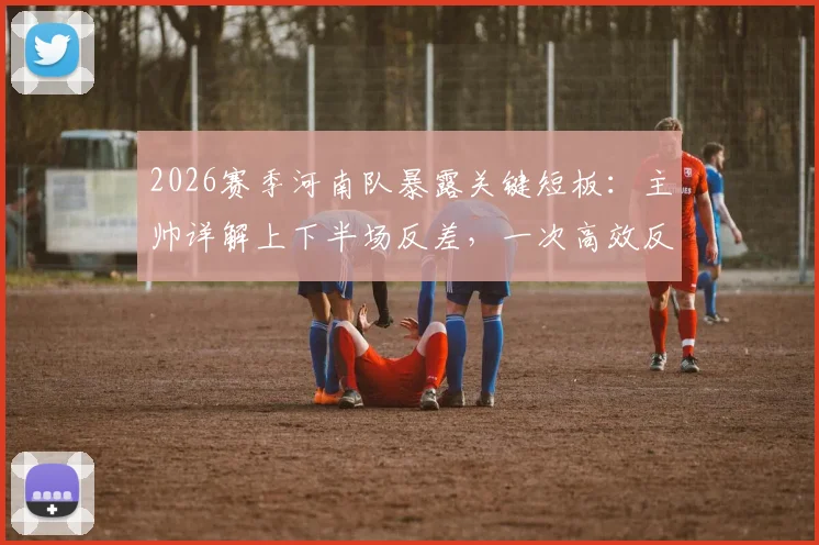 2026赛季河南队暴露关键短板：主帅详解上下半场反差，一次高效反击如何击溃整场努力