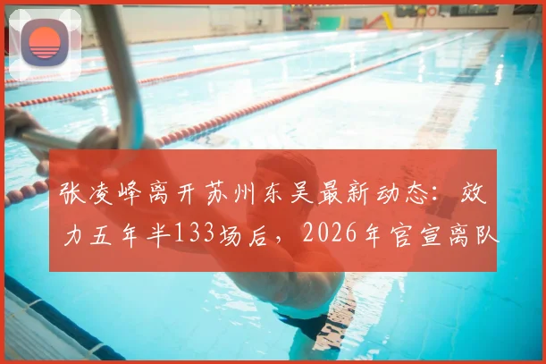 张凌峰离开苏州东吴最新动态：效力五年半133场后，2026年官宣离队，球迷关注其下家归属