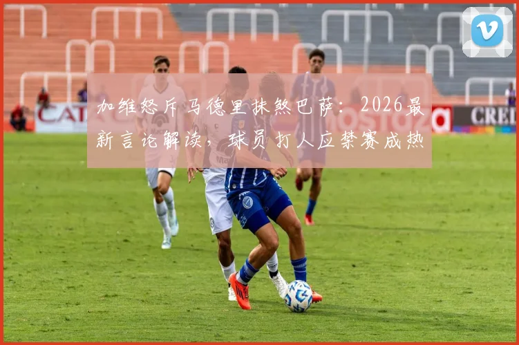 加维怒斥马德里抹煞巴萨：2026最新言论解读，球员打人应禁赛成热议焦点