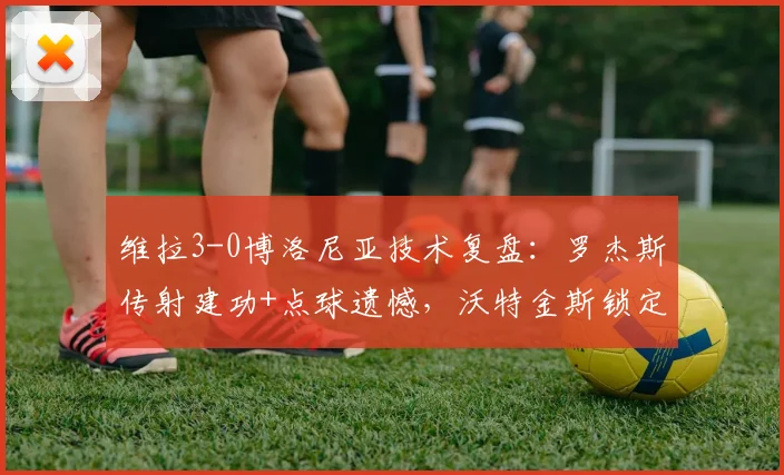 维拉3-0博洛尼亚技术复盘：罗杰斯传射建功+点球遗憾，沃特金斯锁定胜局，附欧联杯半决赛全场录像回放
