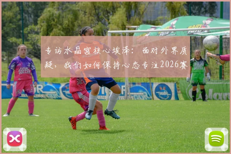 专访水晶宫核心埃泽：面对外界质疑，我们如何保持心态专注2026赛季争冠目标？