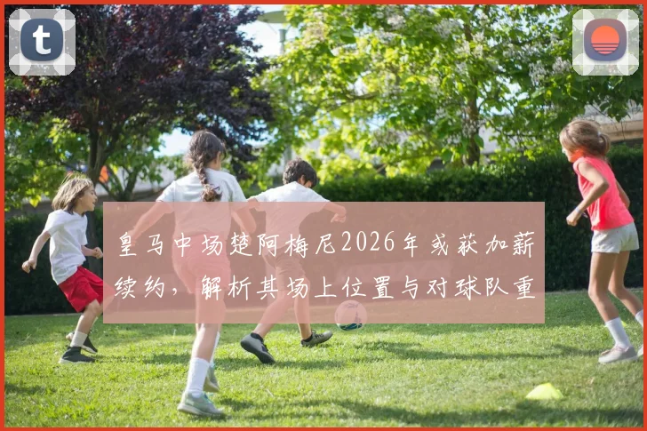皇马中场楚阿梅尼2026年或获加薪续约，解析其场上位置与对球队重要性，附薪资前景分析