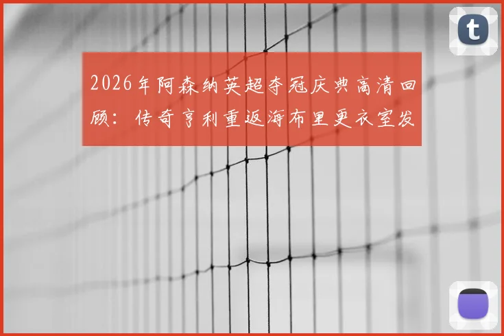 2026年阿森纳英超夺冠庆典高清回顾：传奇亨利重返海布里更衣室发表演讲，含完整视频及现场感人瞬间
