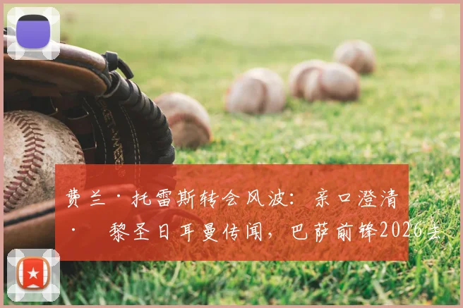 费兰·托雷斯转会风波:亲口澄清巴黎圣日耳曼传闻,巴萨前锋2026去留成焦点