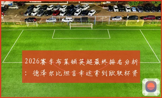 2026赛季布莱顿英超最终排名分析:德泽尔比坦言幸运拿到欧联杯资格,详解英超欧战名额分配规则