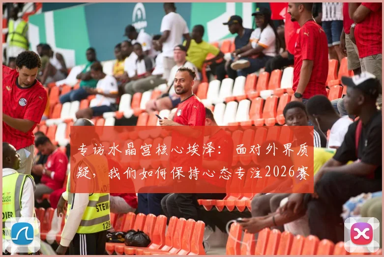 专访水晶宫核心埃泽：面对外界质疑，我们如何保持心态专注2026赛季争冠目标？