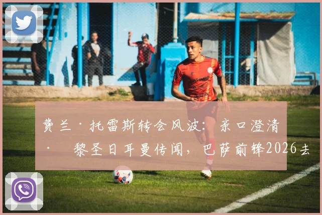 费兰·托雷斯转会风波：亲口澄清巴黎圣日耳曼传闻，巴萨前锋2026去留成焦点