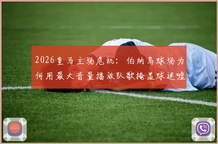 2026皇马主场危机：伯纳乌球场为何用最大音量播放队歌掩盖球迷嘘声？背后三大原因深度剖析