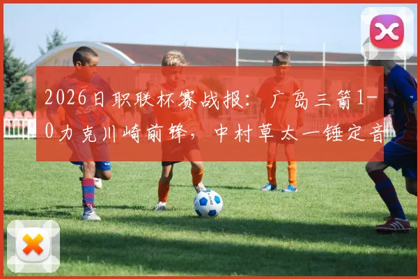 2026日职联杯赛战报：广岛三箭1-0力克川崎前锋，中村草太一锤定音，两回合总比分3-1强势晋级