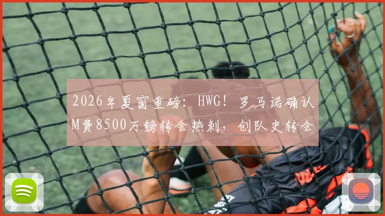 2026年夏窗重磅：HWG！罗马诺确认M费8500万镑转会热刺，创队史转会费纪录全解析