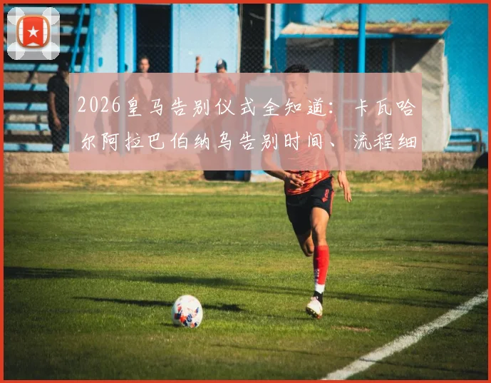 2026皇马告别仪式全知道:卡瓦哈尔阿拉巴伯纳乌告别时间、流程细节与生涯贡献深度回顾