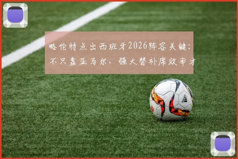 略伦特点出西班牙2026阵容关键：不只靠亚马尔，强大替补席效率才是争冠底气