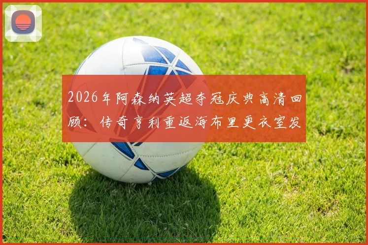2026年阿森纳英超夺冠庆典高清回顾：传奇亨利重返海布里更衣室发表演讲，含完整视频及现场感人瞬间