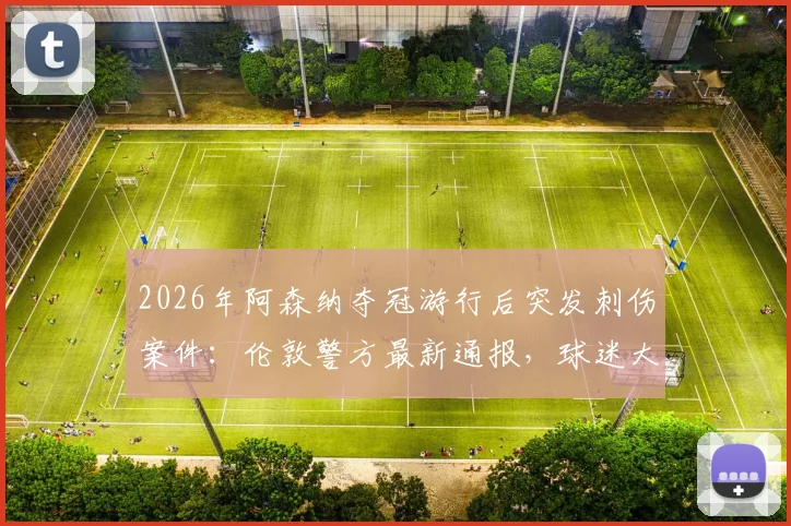 2026年阿森纳夺冠游行后突发刺伤案件:伦敦警方最新通报,球迷大型活动安全指南必读