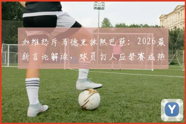 加维怒斥马德里抹煞巴萨:2026最新言论解读,球员打人应禁赛成热议焦点