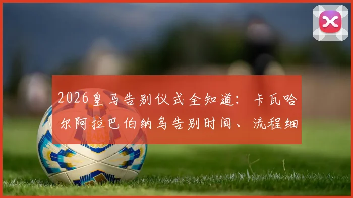 2026皇马告别仪式全知道：卡瓦哈尔阿拉巴伯纳乌告别时间、流程细节与生涯贡献深度回顾