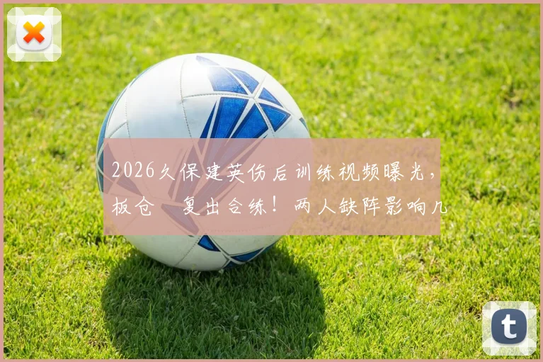 2026久保建英伤后训练视频曝光，板仓滉复出合练！两人缺阵影响几何？最新进展解读