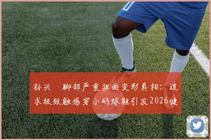 孙兴慜脚部严重扭曲变形真相：追求极致触感穿小码球鞋引发2026健康警示，专业球员如何科学选鞋