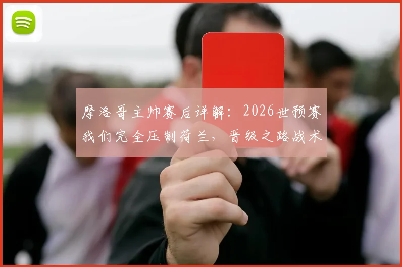 摩洛哥主帅赛后详解：2026世预赛我们完全压制荷兰，晋级之路战术复盘与数据解读