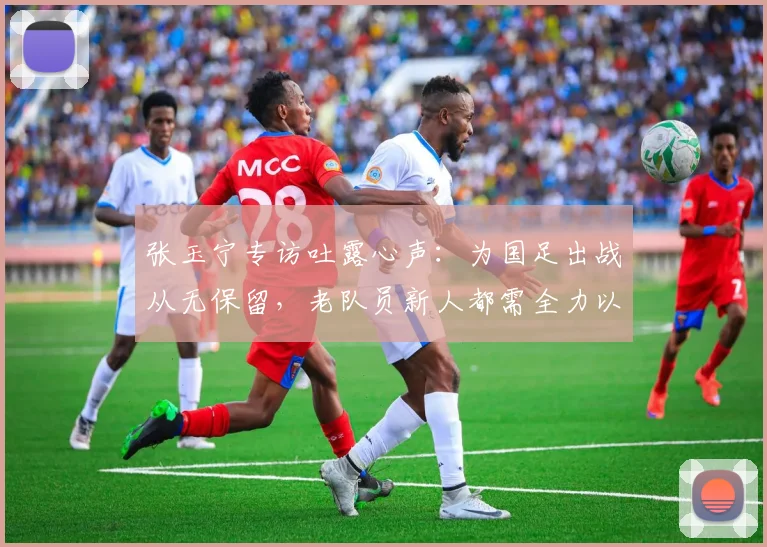 张玉宁专访吐露心声：为国足出战从无保留，老队员新人都需全力以赴拼2026