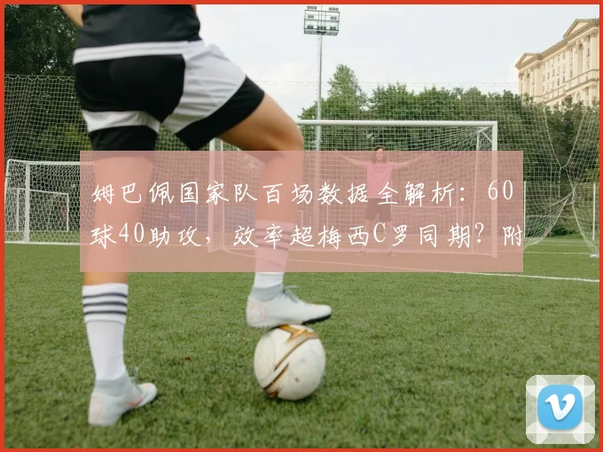 姆巴佩国家队百场数据全解析:60球40助攻,效率超梅西C罗同期?附生涯里程碑战回顾
